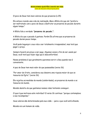 RESOLVENDO QUESTÕES CHAVES NA VIDA
Celso do Rosário Brasil Gonçalves

O povo de Deus tem mais valores do que prazeres (v.25)
Ele estava vivendo uma vida de realização. Mas a Bíblia diz que ele "preferiu
ser maltratado com o povo de Deus a desfrutar os prazeres do pecado durante
algum tempo."
A Bíblia fala a verdade: "prazeres do pecado.".
A Bíblia diz que o pecado é gostoso. Porém Ela afirma que os prazeres do
pecado duram pouco tempo.
Você pode bagunçar a sua vida e ser totalmente irresponsável, mas terá que
pagar o preço.
Sempre haverá um preço a ser pago. Algumas vezes a fim de ser usado por
Deus, você terá que fazer algo que é desconfortável.
Nosso problema é que geralmente queremos servir a Deu quando nos é
conveniente.
A paz de Deus tem mais valor do que possessões (verso 26)
"Por amor de Cristo, considerou sua desonra uma riqueza maior do que os
tesouros do Egito." (verso 26)
Ele rejeitou as medidas do mundo (celebridade), os prazeres do mundo e os
tesouros do mundo.
Moisés desistiu do que gastamos nossas vidas tentando conseguir.
O que é que motivava este indivíduo? O verso 26 continua: "porque contemplava
a sua recompensa."
Seus valores são determinados pela sua visão -- para o que você está olhando.
Moisés era um homem de visão.

8

 