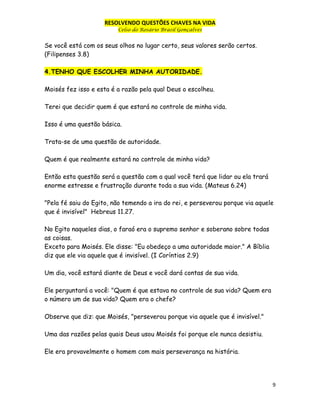 RESOLVENDO QUESTÕES CHAVES NA VIDA
Celso do Rosário Brasil Gonçalves

Se você está com os seus olhos no lugar certo, seus valores serão certos.
(Filipenses 3.8)
4.TENHO QUE ESCOLHER MINHA AUTORIDADE.
Moisés fez isso e esta é a razão pela qual Deus o escolheu.
Terei que decidir quem é que estará no controle de minha vida.
Isso é uma questão básica.
Trata-se de uma questão de autoridade.
Quem é que realmente estará no controle de minha vida?
Então esta questão será a questão com a qual você terá que lidar ou ela trará
enorme estresse e frustração durante toda a sua vida. (Mateus 6.24)
"Pela fé saiu do Egito, não temendo a ira do rei, e perseverou porque via aquele
que é invisível" Hebreus 11.27.
No Egito naqueles dias, o faraó era o supremo senhor e soberano sobre todas
as coisas.
Exceto para Moisés. Ele disse: "Eu obedeço a uma autoridade maior." A Bíblia
diz que ele via aquele que é invisível. (I Coríntios 2.9)
Um dia, você estará diante de Deus e você dará contas de sua vida.
Ele perguntará a você: "Quem é que estava no controle de sua vida? Quem era
o número um de sua vida? Quem era o chefe?
Observe que diz: que Moisés, "perseverou porque via aquele que é invisível."
Uma das razões pelas quais Deus usou Moisés foi porque ele nunca desistiu.
Ele era provavelmente o homem com mais perseverança na história.

9

 