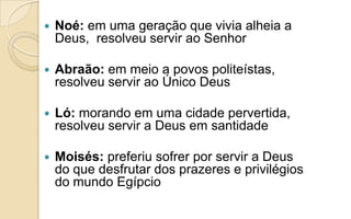  Noé: em uma geração que vivia alheia a
Deus, resolveu servir ao Senhor
 Abraão: em meio a povos politeístas,
resolveu servir ao Único Deus
 Ló: morando em uma cidade pervertida,
resolveu servir a Deus em santidade
 Moisés: preferiu sofrer por servir a Deus
do que desfrutar dos prazeres e privilégios
do mundo Egípcio
 