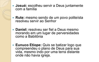  Josué: escolheu servir a Deus juntamente
com a família
 Rute: mesmo sendo de um povo politeísta
resolveu servir ao Senhor
 Daniel: resolveu ser fiel a Deus mesmo
morando em um lugar de perversidades
como a Babilônia
 Eunuco Etíope: Quis se batizar logo que
compreendeu o plano de Deus para sua
vida, mesmo indo por uma terra distante
onde não havia igreja.
 
