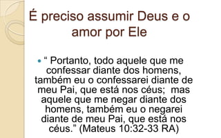 É preciso assumir Deus e o
amor por Ele
 “ Portanto, todo aquele que me
confessar diante dos homens,
também eu o confessarei diante de
meu Pai, que está nos céus; mas
aquele que me negar diante dos
homens, também eu o negarei
diante de meu Pai, que está nos
céus.” (Mateus 10:32-33 RA)
 
