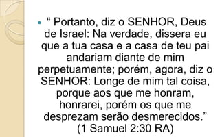  “ Portanto, diz o SENHOR, Deus
de Israel: Na verdade, dissera eu
que a tua casa e a casa de teu pai
andariam diante de mim
perpetuamente; porém, agora, diz o
SENHOR: Longe de mim tal coisa,
porque aos que me honram,
honrarei, porém os que me
desprezam serão desmerecidos.”
(1 Samuel 2:30 RA)
 