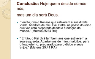 Conclusão: Hoje quem decide somos
nós,
mas um dia será Deus.
 “ então, dirá o Rei aos que estiverem à sua direita:
Vinde, benditos de meu Pai! Entrai na posse do reino
que vos está preparado desde a fundação do
mundo.” (Mateus 25:34 RA)
 “ Então, o Rei dirá também aos que estiverem à
sua esquerda: Apartai-vos de mim, malditos, para
o fogo eterno, preparado para o diabo e seus
anjos.” (Mateus 25:41 RA)
 