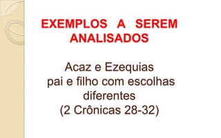 EXEMPLOS A SEREM
ANALISADOS
Acaz e Ezequias
pai e filho com escolhas
diferentes
(2 Crônicas 28-32)
 