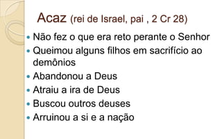 Acaz (rei de Israel, pai , 2 Cr 28)
 Não fez o que era reto perante o Senhor
 Queimou alguns filhos em sacrifício ao
demônios
 Abandonou a Deus
 Atraiu a ira de Deus
 Buscou outros deuses
 Arruinou a si e a nação
 
