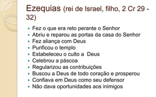 Ezequias (rei de Israel, filho, 2 Cr 29 -
32)
 Fez o que era reto perante o Senhor
 Abriu e reparou as portas da casa do Senhor
 Fez aliança com Deus
 Purificou o templo
 Estabeleceu o culto a Deus
 Celebrou a páscoa
 Regularizou as contribuições
 Buscou a Deus de todo coração e prosperou
 Confiava em Deus como seu defensor
 Não dava oportunidades aos inimigos
 