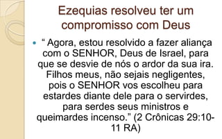 Ezequias resolveu ter um
compromisso com Deus
 “ Agora, estou resolvido a fazer aliança
com o SENHOR, Deus de Israel, para
que se desvie de nós o ardor da sua ira.
Filhos meus, não sejais negligentes,
pois o SENHOR vos escolheu para
estardes diante dele para o servirdes,
para serdes seus ministros e
queimardes incenso.” (2 Crônicas 29:10-
11 RA)
 