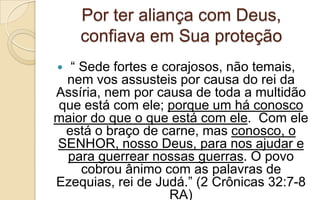 Por ter aliança com Deus,
confiava em Sua proteção
 “ Sede fortes e corajosos, não temais,
nem vos assusteis por causa do rei da
Assíria, nem por causa de toda a multidão
que está com ele; porque um há conosco
maior do que o que está com ele. Com ele
está o braço de carne, mas conosco, o
SENHOR, nosso Deus, para nos ajudar e
para guerrear nossas guerras. O povo
cobrou ânimo com as palavras de
Ezequias, rei de Judá.” (2 Crônicas 32:7-8
RA)
 