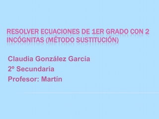 RESOLVER ECUACIONES DE 1ER GRADO CON 2
INCÓGNITAS (MÉTODO SUSTITUCIÓN)

Claudia González García
2º Secundaria
Profesor: Martín
 