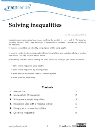 Solving inequalities
mc-TY-inequalities-2009-1
Inequalities are mathematical expressions involving the symbols >, <, ≥ and ≤. To ‘solve’ an
inequality means to find a range, or ranges, of values that an unknown x can take and still satisfy
the inequality.
In this unit inequalities are solved by using algebra and by using graphs.
In order to master the techniques explained here it is vital that you undertake plenty of practice
exercises so that they become second nature.
After reading this text, and/or viewing the video tutorial on this topic, you should be able to:
• solve simple inequalities using algebra
• solve simple inequalities by drawing graphs
• solve inequalities in which there is a modulus symbol
• solve quadratic inequalities
Contents
1. Introduction 2
2. Manipulation of inequalities 2
3. Solving some simple inequalities 3
4. Inequalities used with a modulus symbol 5
5. Using graphs to solve inequalities 7
6. Quadratic inequalities 8
www.mathcentre.ac.uk 1 c mathcentre 2009
 