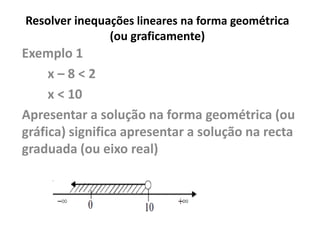 Resolver inequações lineares na forma geométrica
(ou graficamente)
Exemplo 1
x – 8 < 2
x < 10
Apresentar a solução na forma geométrica (ou
gráfica) significa apresentar a solução na recta
graduada (ou eixo real)
 