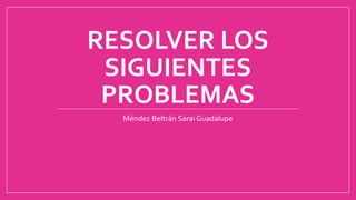 RESOLVER LOS
SIGUIENTES
PROBLEMAS
Méndez Beltrán Sarai Guadalupe
 