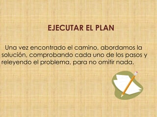 Una vez encontrado el camino, abordamos la solución, comprobando cada uno de los pasos y releyendo el problema, para no omitir nada. EJECUTAR EL PLAN
