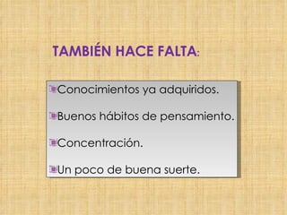 TAMBIÉN HACE FALTA : Conocimientos ya adquiridos. Buenos hábitos de pensamiento. Concentración. Un poco de buena suerte.