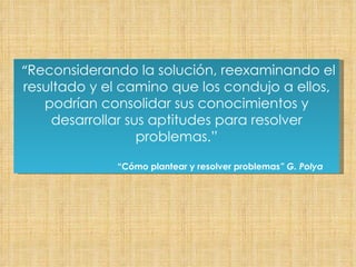 “ Reconsiderando la solución, reexaminando el resultado y el camino que los condujo a ellos, podrían consolidar sus conocimientos y desarrollar sus aptitudes para resolver problemas.” “ Cómo plantear y resolver problemas ” G. Polya