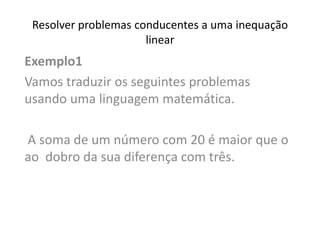 Resolver problemas conducentes a uma inequação
linear
Exemplo1
Vamos traduzir os seguintes problemas
usando uma linguagem matemática.
A soma de um número com 20 é maior que o
ao dobro da sua diferença com três.
 