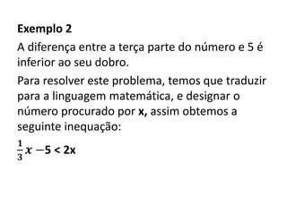 Exemplo 2
A diferença entre a terça parte do número e 5 é
inferior ao seu dobro.
Para resolver este problema, temos que traduzir
para a linguagem matemática, e designar o
número procurado por x, assim obtemos a
seguinte inequação:
𝟏
𝟑
𝒙 −5 < 2x
 