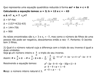 Que representa uma equação quadrática reduzida à forma ax2
+ bx + c = 0
Calculando a equação temos: a = 3; b = 12 e c = – 63
e Δ =? x1 = ? x2=?
Δ = b²-4ac
Δ = (12)²-4(3)(-63)
Δ = 144+756
Δ = 900
As raízes encontradas são x1= 3 e x2 = -7, mas como o número de filhos de uma
pessoa não pode ser negativo, descartamos então a raiz -7. Portanto: O Jacinto
tem 3 filhos.
2) Qual é o número natural cuja a diferença com o triplo do seu inverso é igual a
duas unidades.
Seja p um número inteiro e o triplo do seu inverso.
Assim: P + = 2 → P + - 2 = 0 →
Resolvendo a equação temos:
Resp: o número inteiro natural é 3.
 