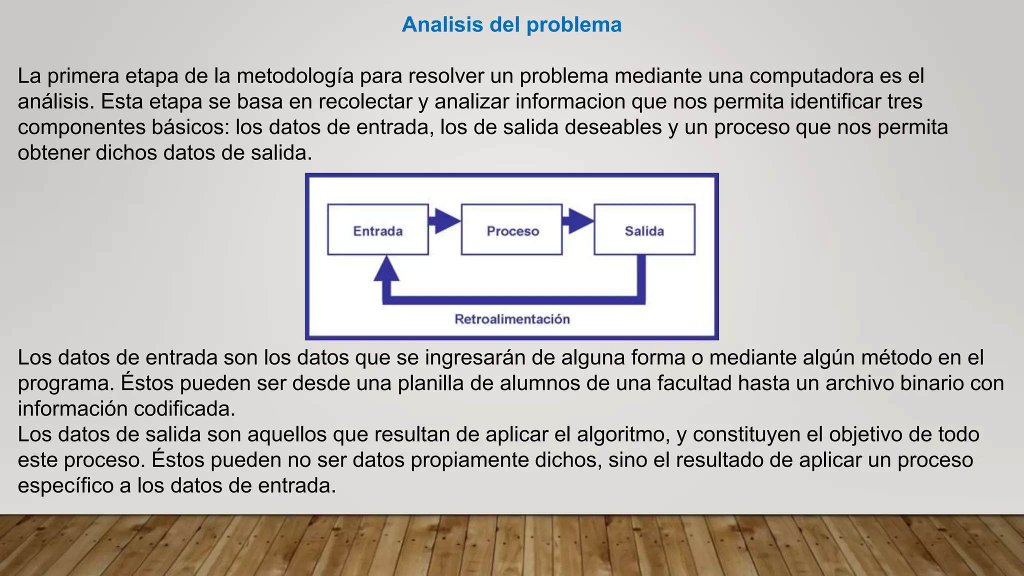 Analisis del problema
La primera etapa de la metodología para resolver un problema mediante una computadora es el
análisis. Esta etapa se basa en recolectar y analizar informacion que nos permita identificar tres
componentes básicos: los datos de entrada, los de salida deseables y un proceso que nos permita
obtener dichos datos de salida.
Los datos de entrada son los datos que se ingresarán de alguna forma o mediante algún método en el
programa. Éstos pueden ser desde una planilla de alumnos de una facultad hasta un archivo binario con
información codificada.
Los datos de salida son aquellos que resultan de aplicar el algoritmo, y constituyen el objetivo de todo
este proceso. Éstos pueden no ser datos propiamente dichos, sino el resultado de aplicar un proceso
específico a los datos de entrada.
 