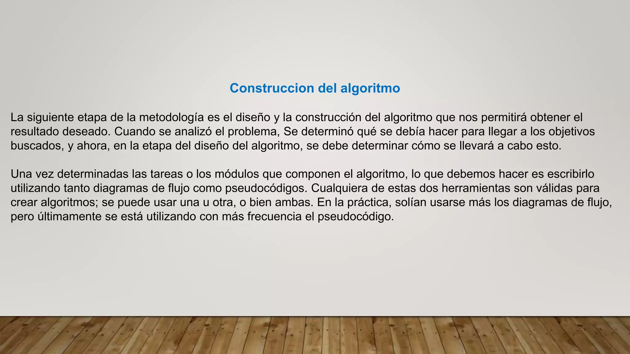 Construccion del algoritmo
La siguiente etapa de la metodología es el diseño y la construcción del algoritmo que nos permitirá obtener el
resultado deseado. Cuando se analizó el problema, Se determinó qué se debía hacer para llegar a los objetivos
buscados, y ahora, en la etapa del diseño del algoritmo, se debe determinar cómo se llevará a cabo esto.
Una vez determinadas las tareas o los módulos que componen el algoritmo, lo que debemos hacer es escribirlo
utilizando tanto diagramas de flujo como pseudocódigos. Cualquiera de estas dos herramientas son válidas para
crear algoritmos; se puede usar una u otra, o bien ambas. En la práctica, solían usarse más los diagramas de flujo,
pero últimamente se está utilizando con más frecuencia el pseudocódigo.
 