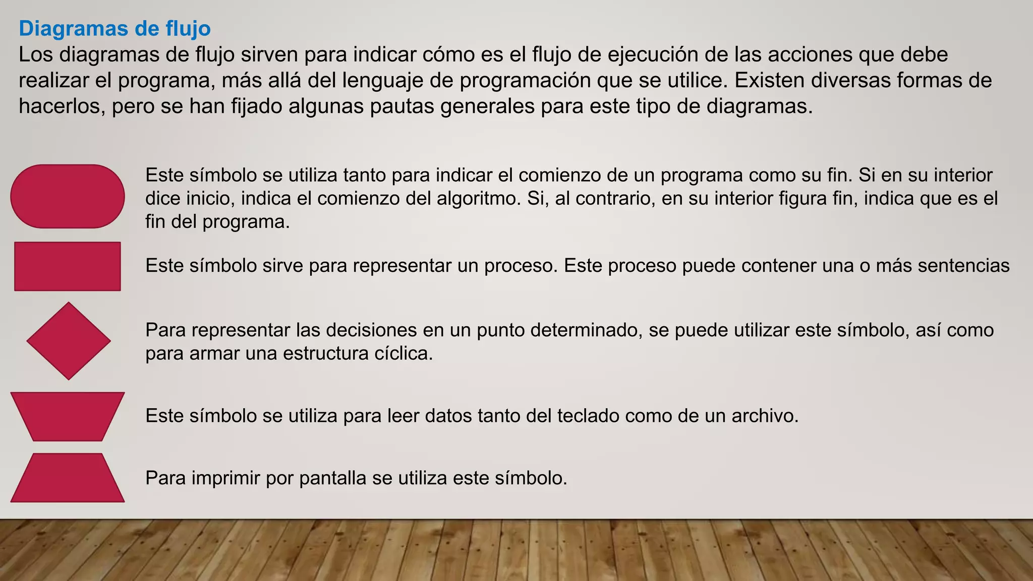 Diagramas de flujo
Los diagramas de flujo sirven para indicar cómo es el flujo de ejecución de las acciones que debe
realizar el programa, más allá del lenguaje de programación que se utilice. Existen diversas formas de
hacerlos, pero se han fijado algunas pautas generales para este tipo de diagramas.
Este símbolo se utiliza tanto para indicar el comienzo de un programa como su fin. Si en su interior
dice inicio, indica el comienzo del algoritmo. Si, al contrario, en su interior figura fin, indica que es el
fin del programa.
Este símbolo sirve para representar un proceso. Este proceso puede contener una o más sentencias
Para representar las decisiones en un punto determinado, se puede utilizar este símbolo, así como
para armar una estructura cíclica.
Este símbolo se utiliza para leer datos tanto del teclado como de un archivo.
Para imprimir por pantalla se utiliza este símbolo.
 