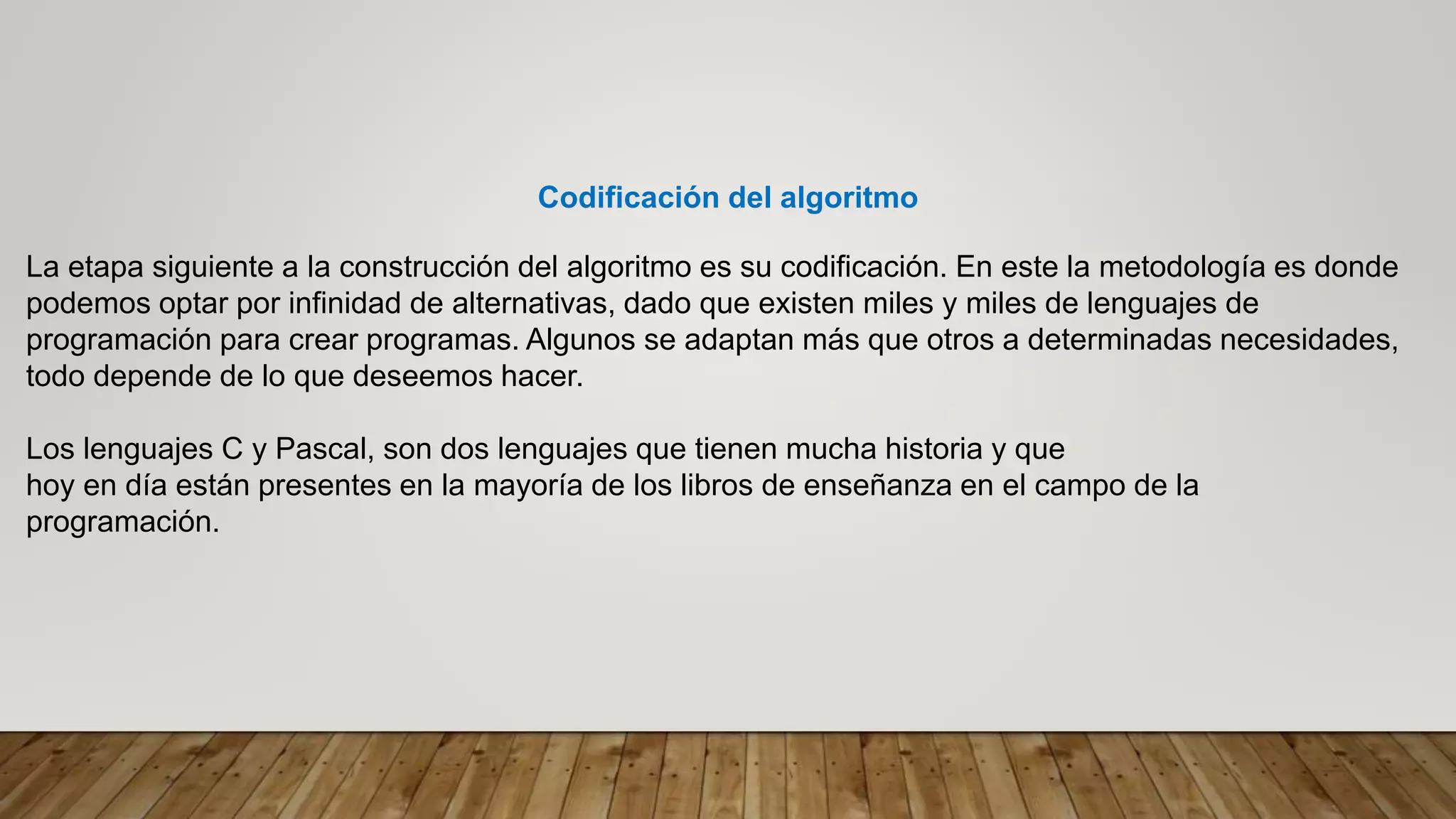 Codificación del algoritmo
La etapa siguiente a la construcción del algoritmo es su codificación. En este la metodología es donde
podemos optar por infinidad de alternativas, dado que existen miles y miles de lenguajes de
programación para crear programas. Algunos se adaptan más que otros a determinadas necesidades,
todo depende de lo que deseemos hacer.
Los lenguajes C y Pascal, son dos lenguajes que tienen mucha historia y que
hoy en día están presentes en la mayoría de los libros de enseñanza en el campo de la
programación.
 
