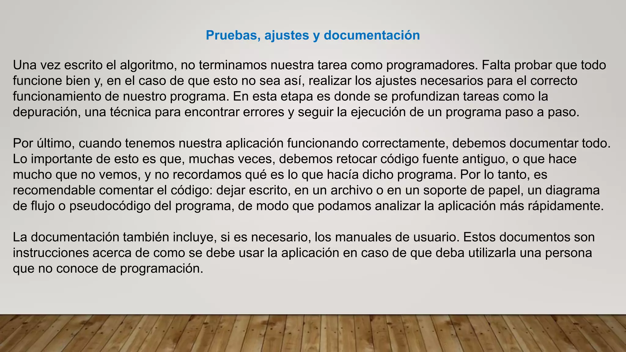 Pruebas, ajustes y documentación
Una vez escrito el algoritmo, no terminamos nuestra tarea como programadores. Falta probar que todo
funcione bien y, en el caso de que esto no sea así, realizar los ajustes necesarios para el correcto
funcionamiento de nuestro programa. En esta etapa es donde se profundizan tareas como la
depuración, una técnica para encontrar errores y seguir la ejecución de un programa paso a paso.
Por último, cuando tenemos nuestra aplicación funcionando correctamente, debemos documentar todo.
Lo importante de esto es que, muchas veces, debemos retocar código fuente antiguo, o que hace
mucho que no vemos, y no recordamos qué es lo que hacía dicho programa. Por lo tanto, es
recomendable comentar el código: dejar escrito, en un archivo o en un soporte de papel, un diagrama
de flujo o pseudocódigo del programa, de modo que podamos analizar la aplicación más rápidamente.
La documentación también incluye, si es necesario, los manuales de usuario. Estos documentos son
instrucciones acerca de como se debe usar la aplicación en caso de que deba utilizarla una persona
que no conoce de programación.
 