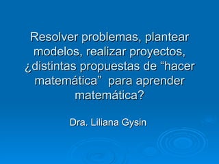 Resolver problemas, plantear modelos, realizar proyectos, ¿distintas propuestas de “hacer matemática”  para aprender matemática? Dra. Liliana Gysin  