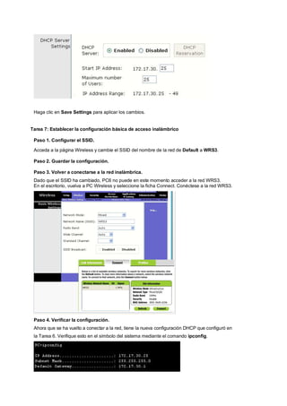 Haga clic en Save Settings para aplicar los cambios. 
Tarea 7: Establecer la configuración básica de acceso inalámbrico 
Paso 1. Configurar el SSID. 
Acceda a la página Wireless y cambie el SSID del nombre de la red de Default a WRS3. 
Paso 2. Guardar la configuración. 
Paso 3. Volver a conectarse a la red inalámbrica. 
Dado que el SSID ha cambiado, PC6 no puede en este momento acceder a la red WRS3. 
En el escritorio, vuelva a PC Wireless y seleccione la ficha Connect. Conéctese a la red WRS3. 
Paso 4. Verificar la configuración. 
Ahora que se ha vuelto a conectar a la red, tiene la nueva configuración DHCP que configuró en 
la Tarea 6. Verifique esto en el símbolo del sistema mediante el comando ipconfig. 
 