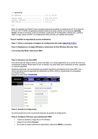 PC>ipconfig 
IP Address .................... : 172.17.30.25 
Subnet Mask ................... : 255.255.255.0 
Default Gateway ............... : 172.17.30.1 
DNS Server .................... : 0.0.0.0 
PC> 
Nota: Es probable que Packet Tracer necesite ayuda para actualizar la configuración IP. Si la dirección 
IP no es 172.17.30.26 o la gateway predeterminada es errónea, intente con el comando ipconfig 
/renew. Si esto no funciona, vuelva al escritorio y seleccione IP Configuration. Desde aquí, cambie a 
Static y luego vuelva a DHCP. La configuración debe coincidir con aquélla mencionada. 
Tarea 8: Habilitar la seguridad de acceso inalámbrico 
Paso 1. Volver a conectarse a la página de configuración del router (http://172.17.30.1). 
Paso 2. Desplazarse a la página Wireless y seleccionar la ficha Wireless Security. Paso 
3. En el Security Mode, seleccionar WEP. 
Paso 4. Introducir una clave WEP. 
Una red es sólo tan segura como su punto más débil, y un router inalámbrico es un punto de inicio muy 
conveniente si alguien desea dañar la red. Al solicitar una clave WEP para conectarse al router, agregará 
un nivel de seguridad. 
Desafortunadamente, hay herramientas que pueden descifrar la encriptación de la clave WEP. Una 
forma más eficaz para la seguridad de inalámbrico es WPA y WPA-2, actualmente no compatibles 
con Packet Tracer. 
Agregue la clave WEP 1234567890. 
Paso 5. Guardar la configuración. 
Se desconectará de la red nuevamente después de guardar la configuración. 
Paso 6. Configurar PC6 para usar autenticación WEP. 
• Vuelva al escritorio y haga clic en PC Wreless. 
• Haga clic en la ficha Connect. 
• En la lista de redes inalámbricas disponibles, seleccione WRS3 y conéctese. 
 