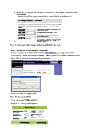 • Aparecerá una ventana que le solicitará la clave WEP. En WEP Key 1, escriba la clave 
1234567890. 
• Haga clic en Link Information para verificar la conectividad al punto de acceso. 
• 
Tarea 9: Administrar y fijar la seguridad de la utilidad Web del router 
Paso 1. Configurar la contraseña de acceso Web. 
Vuelva a la página de la utilidad Web del router (http://172.17.30.1) y navegue a la sección 
Administration. Cambie la contraseña del router a cisco. Observe que la opción Acceso a la utilidad 
Web HTTP ya está seleccionada por defecto. Déjelo así. 
Paso 2. Guardar la configuración. 
Tarea 10: Configurar WRS2 
Paso 1. Conectar WRS2 desde PC3. 
Consulte la Tarea 3 si necesita ayuda. 
 