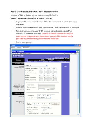 Paso 2. Conectarse a la utilidad Web a través del explorador Web. 
Acceda a WRS2 a través de la gateway predeterminada, 192.168.2.1. 
Paso 3. Completar la configuración de Internet y de la red. 
• Asigne una IP estática a la interfaz Internet. Use el direccionamiento de la tabla del inicio de 
la actividad. 
• Configure la dirección IP del router con el direccionamiento LAN de la tabla del inicio de la actividad. 
• Para la configuración del servidor DHCP, comience asignando las direcciones IP en 
172.17.40.22, para hasta 25 usuarios. (al salvar los cambios y cambiar la ip, hay que 
volver a entrar, para saber la ip de acceso, desde la consola DOS, introducir ipconfig 
para saber la puerta de enlace y acceder mediante ella via web) 
• Guarde la configuración. 
 