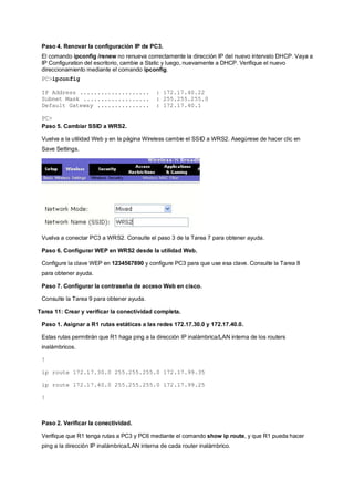 Paso 4. Renovar la configuración IP de PC3. 
El comando ipconfig /renew no renueva correctamente la dirección IP del nuevo intervalo DHCP. Vaya a 
IP Configuration del escritorio, cambie a Static y luego, nuevamente a DHCP. Verifique el nuevo 
direccionamiento mediante el comando ipconfig. 
PC>ipconfig 
IP Address .................... : 172.17.40.22 
Subnet Mask ................... : 255.255.255.0 
Default Gateway ............... : 172.17.40.1 
PC> 
Paso 5. Cambiar SSID a WRS2. 
Vuelva a la utilidad Web y en la página Wireless cambie el SSID a WRS2. Asegúrese de hacer clic en 
Save Settings. 
Vuelva a conectar PC3 a WRS2. Consulte el paso 3 de la Tarea 7 para obtener ayuda. 
Paso 6. Configurar WEP en WRS2 desde la utilidad Web. 
Configure la clave WEP en 1234567890 y configure PC3 para que use esa clave. Consulte la Tarea 8 
para obtener ayuda. 
Paso 7. Configurar la contraseña de acceso Web en cisco. 
Consulte la Tarea 9 para obtener ayuda. 
Tarea 11: Crear y verificar la conectividad completa. 
Paso 1. Asignar a R1 rutas estáticas a las redes 172.17.30.0 y 172.17.40.0. 
Estas rutas permitirán que R1 haga ping a la dirección IP inalámbrica/LAN interna de los routers 
inalámbricos. 
! 
ip route 172.17.30.0 255.255.255.0 172.17.99.35 
ip route 172.17.40.0 255.255.255.0 172.17.99.25 
! 
Paso 2. Verificar la conectividad. 
Verifique que R1 tenga rutas a PC3 y PC6 mediante el comando show ip route, y que R1 pueda hacer 
ping a la dirección IP inalámbrica/LAN interna de cada router inalámbrico. 
 