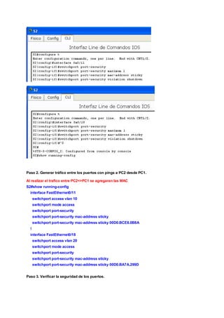 Paso 2. Generar tráfico entre los puertos con pings a PC2 desde PC1. 
Al realizar el trafico entre PC2<>PC1 se agregaran las MAC 
S2#show running-config 
interface FastEthernet0/11 
switchport access vlan 10 
switchport mode access 
switchport port-security 
switchport port-security mac-address sticky 
switchport port-security mac-address sticky 00D0.BCE8.0B8A 
! 
interface FastEthernet0/18 
switchport access vlan 20 
switchport mode access 
switchport port-security 
switchport port-security mac-address sticky 
switchport port-security mac-address sticky 00D0.BA7A.299D 
Paso 3. Verificar la seguridad de los puertos. 
 
