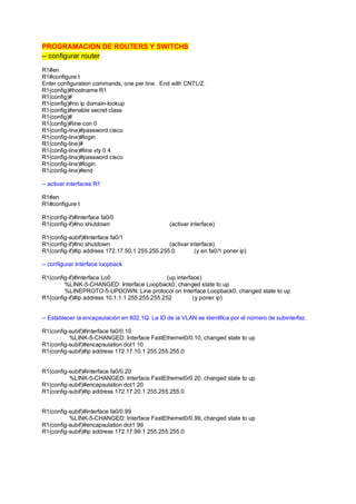 PROGRAMACION DE ROUTERS Y SWITCHS 
-- configurar router 
R1#en 
R1#configure t 
Enter configuration commands, one per line. End with CNTL/Z. 
R1(config)#hostname R1 
R1(config)# 
R1(config)#no ip domain-lookup 
R1(config)#enable secret class 
R1(config)# 
R1(config)#line con 0 
R1(config-line)#password cisco 
R1(config-line)#login 
R1(config-line)# 
R1(config-line)#line vty 0 4 
R1(config-line)#password cisco 
R1(config-line)#login 
R1(config-line)#end 
-- activar interfaces R1 
R1#en 
R1#configure t 
R1(config-if)#interface fa0/0 
R1(config-if)#no shutdown (activar interface) 
R1(config-subif)#interface fa0/1 
R1(config-if)#no shutdown (activar interface) 
R1(config-if)#ip address 172.17.50.1 255.255.255.0 (y en fa0/1 poner ip) 
-- configurar interface loopback 
R1(config-if)#interface Lo0 (up interface) 
%LINK-5-CHANGED: Interface Loopback0, changed state to up 
%LINEPROTO-5-UPDOWN: Line protocol on Interface Loopback0, changed state to up 
R1(config-if)#ip address 10.1.1.1 255.255.255.252 (y poner ip) 
-- Establecer la encapsulación en 802.1Q. La ID de la VLAN se identifica por el número de subinterfaz. 
R1(config-subif)#interface fa0/0.10 
%LINK-5-CHANGED: Interface FastEthernet0/0.10, changed state to up 
R1(config-subif)#encapsulation dot1 10 
R1(config-subif)#ip address 172.17.10.1 255.255.255.0 
R1(config-subif)#interface fa0/0.20 
%LINK-5-CHANGED: Interface FastEthernet0/0.20, changed state to up 
R1(config-subif)#encapsulation dot1 20 
R1(config-subif)#ip address 172.17.20.1 255.255.255.0 
R1(config-subif)#interface fa0/0.99 
%LINK-5-CHANGED: Interface FastEthernet0/0.99, changed state to up 
R1(config-subif)#encapsulation dot1 99 
R1(config-subif)#ip address 172.17.99.1 255.255.255.0 
 
