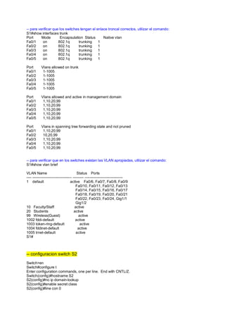 -- para verificar que los switches tengan el enlace troncal correctos, utilizar el comando: 
S1#show interfaces trunk 
Port Mode Encapsulation Status Native vlan 
Fa0/1 on 802.1q trunking 1 
Fa0/2 on 802.1q trunking 1 
Fa0/3 on 802.1q trunking 1 
Fa0/4 on 802.1q trunking 1 
Fa0/5 on 802.1q trunking 1 
Port Vlans allowed on trunk 
Fa0/1 1-1005 
Fa0/2 1-1005 
Fa0/3 1-1005 
Fa0/4 1-1005 
Fa0/5 1-1005 
Port Vlans allowed and active in management domain 
Fa0/1 1,10,20,99 
Fa0/2 1,10,20,99 
Fa0/3 1,10,20,99 
Fa0/4 1,10,20,99 
Fa0/5 1,10,20,99 
Port Vlans in spanning tree forwarding state and not pruned 
Fa0/1 1,10,20,99 
Fa0/2 10,20,99 
Fa0/3 1,10,20,99 
Fa0/4 1,10,20,99 
Fa0/5 1,10,20,99 
-- para verificar que en los switches existan las VLAN apropiadas, utilizar el comando: 
S1#show vlan brief 
VLAN Name Status Ports 
---- -------------------------------- --------- ------------------------------- 
1 default active Fa0/6, Fa0/7, Fa0/8, Fa0/9 
Fa0/10, Fa0/11, Fa0/12, Fa0/13 
Fa0/14, Fa0/15, Fa0/16, Fa0/17 
Fa0/18, Fa0/19, Fa0/20, Fa0/21 
Fa0/22, Fa0/23, Fa0/24, Gig1/1 
Gig1/2 
10 Faculty/Staff active 
20 Students active 
99 Wireless(Guest) active 
1002 fddi-default active 
1003 token-ring-default active 
1004 fddinet-default active 
1005 trnet-default active 
S1# 
-- configuracion switch S2 
Switch>en 
Switch#configure t 
Enter configuration commands, one per line. End with CNTL/Z. 
Switch(config)#hostname S2 
S2(config)#no ip domain-lookup 
S2(config)#enable secret class 
S2(config)#line con 0 
 