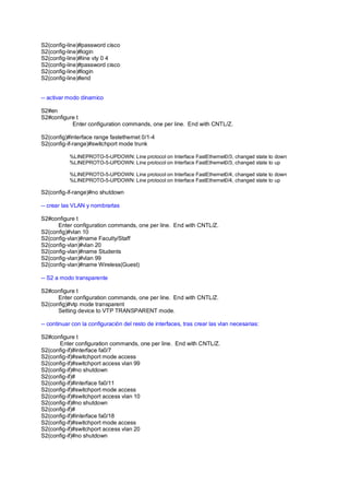 S2(config-line)#password cisco 
S2(config-line)#login 
S2(config-line)#line vty 0 4 
S2(config-line)#password cisco 
S2(config-line)#login 
S2(config-line)#end 
-- activar modo dinamico 
S2#en 
S2#configure t 
Enter configuration commands, one per line. End with CNTL/Z. 
S2(config)#interface range fastethernet 0/1-4 
S2(config-if-range)#switchport mode trunk 
%LINEPROTO-5-UPDOWN: Line protocol on Interface FastEthernet0/3, changed state to down 
%LINEPROTO-5-UPDOWN: Line protocol on Interface FastEthernet0/3, changed state to up 
%LINEPROTO-5-UPDOWN: Line protocol on Interface FastEthernet0/4, changed state to down 
%LINEPROTO-5-UPDOWN: Line protocol on Interface FastEthernet0/4, changed state to up 
S2(config-if-range)#no shutdown 
-- crear las VLAN y nombrarlas 
S2#configure t 
Enter configuration commands, one per line. End with CNTL/Z. 
S2(config)#vlan 10 
S2(config-vlan)#name Faculty/Staff 
S2(config-vlan)#vlan 20 
S2(config-vlan)#name Students 
S2(config-vlan)#vlan 99 
S2(config-vlan)#name Wireless(Guest) 
-- S2 a modo transparente 
S2#configure t 
Enter configuration commands, one per line. End with CNTL/Z. 
S2(config)#vtp mode transparent 
Setting device to VTP TRANSPARENT mode. 
-- continuar con la configuración del resto de interfaces, tras crear las vlan necesarias: 
S2#configure t 
Enter configuration commands, one per line. End with CNTL/Z. 
S2(config-if)#interface fa0/7 
S2(config-if)#switchport mode access 
S2(config-if)#switchport access vlan 99 
S2(config-if)#no shutdown 
S2(config-if)# 
S2(config-if)#interface fa0/11 
S2(config-if)#switchport mode access 
S2(config-if)#switchport access vlan 10 
S2(config-if)#no shutdown 
S2(config-if)# 
S2(config-if)#interface fa0/18 
S2(config-if)#switchport mode access 
S2(config-if)#switchport access vlan 20 
S2(config-if)#no shutdown 
 