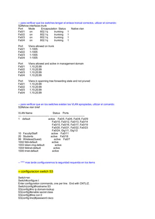 -- para verificar que los switches tengan el enlace troncal correctos, utilizar el comando: 
S2#show interfaces trunk 
Port Mode Encapsulation Status Native vlan 
Fa0/1 on 802.1q trunking 1 
Fa0/2 on 802.1q trunking 1 
Fa0/3 on 802.1q trunking 1 
Fa0/4 on 802.1q trunking 1 
Port Vlans allowed on trunk 
Fa0/1 1-1005 
Fa0/2 1-1005 
Fa0/3 1-1005 
Fa0/4 1-1005 
Port Vlans allowed and active in management domain 
Fa0/1 1,10,20,99 
Fa0/2 1,10,20,99 
Fa0/3 1,10,20,99 
Fa0/4 1,10,20,99 
Port Vlans in spanning tree forwarding state and not pruned 
Fa0/1 1,10,20,99 
Fa0/2 1,10,20,99 
Fa0/3 1,10,20,99 
Fa0/4 1,10,20,99 
-- para verificar que en los switches existan las VLAN apropiadas, utilizar el comando: 
S2#show vlan brief 
VLAN Name Status Ports 
---- -------------------------------- --------- ------------------------------- 
1 default active Fa0/5, Fa0/6, Fa0/8, Fa0/9 
Fa0/10, Fa0/12, Fa0/13, Fa0/14 
Fa0/15, Fa0/16, Fa0/17, Fa0/19 
Fa0/20, Fa0/21, Fa0/22, Fa0/23 
Fa0/24, Gig1/1, Gig1/2 
10 Faculty/Staff active Fa0/11 
20 Students active Fa0/18 
99 Wireless(Guest) active Fa0/7 
1002 fddi-default active 
1003 token-ring-default active 
1004 fddinet-default active 
1005 trnet-default active 
-- **** mas tarde configuraremos la seguridad requerida en los items 
-- configuracion switch S3 
Switch>en 
Switch#configure t 
Enter configuration commands, one per line. End with CNTL/Z. 
Switch(config)#hostname S3 
S3(config)#no ip domain-lookup 
S3(config)#enable secret class 
S3(config)#line con 0 
S3(config-line)#password cisco 
 
