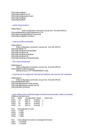 S3(config-line)#login 
S3(config-line)#line vty 0 4 
S3(config-line)#password cisco 
S3(config-line)#login 
S3(config-line)#end 
-- activar modo dinamico 
S3#configure t 
Enter configuration commands, one per line. End with CNTL/Z. 
S3(config)#interface range fastethernet 0/1-4 
S3(config-if-range)#switchport mode trunk 
S3(config-if-range)#no shutdown 
-- crear las VLAN y nombrarlas 
S3#configure t 
Enter configuration commands, one per line. End with CNTL/Z. 
S3(config-if)#vlan 10 
S3(config-vlan)#name Faculty/Staff 
S3(config-vlan)#vlan 20 
S3(config-vlan)#name Students 
S3(config-vlan)#vlan 99 
S3(config-vlan)#name Wireless(Guest) 
-- S3 a modo transparente 
S3#configure t 
Enter configuration commands, one per line. End with CNTL/Z. 
S3(config)#vtp mode transparent 
Setting device to VTP TRANSPARENT mode. 
-- continuar con la configuración del resto de interfaces, tras crear las vlan necesarias: 
S3#configure t 
Enter configuration commands, one per line. End with CNTL/Z. 
S3(config)#interface fa0/7 
S3(config-if)#switchport mode access 
S3(config-if)#switchport access vlan 99 
S3(config-if)#no shutdown 
-- para verificar que los switches tengan el enlace troncal correctos, utilizar el comando: 
S3#show interfaces trunk 
Port Mode Encapsulation Status Native vlan 
Fa0/1 on 802.1q trunking 1 
Fa0/2 on 802.1q trunking 1 
Fa0/3 on 802.1q trunking 1 
Fa0/4 on 802.1q trunking 1 
Port Vlans allowed on trunk 
Fa0/1 1-1005 
Fa0/2 1-1005 
Fa0/3 1-1005 
Fa0/4 1-1005 
Port Vlans allowed and active in management domain 
Fa0/1 1,10,20,99 
Fa0/2 1,10,20,99 
 