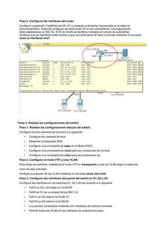 Paso 2. Configurar las interfaces del router. 
Configure Loopback0, FastEthernet 0/0, 0/1 y cualquier subinterfaz mencionada en la tabla de 
direccionamiento. Antes de configurar las direcciones IP en las subinterfaces, la encapsulación 
debe establecerse en 802.1Q. El ID de VLAN se identifica mediante el número de subinterfaz. 
Verifique que las interfaces estén activas y que sus direcciones IP sean correctas mediante el comando 
show ip interfaces brief. 
Todo el contenido está bajo Copyright © 1992 – 2007 de Cisco Systems, Inc. 
Todos los derechos reservados. Este documento es información pública de Cisco. Página 2 de 7 
Tarea 2: Realizar las configuraciones del switch 
Paso 1. Realizar las configuraciones básicas del switch. 
Configure los tres switches de acuerdo a lo siguiente: 
• Configure los nombres de host. 
• Desactive la búsqueda DNS. 
• Configure una contraseña de class en el Modo EXEC. 
• Configure una contraseña de cisco para las conexiones de consola. 
• Configure una contraseña de cisco para las conexiones vty. 
Paso 2. Configurar el modo VTP y crear VLAN. 
Para todos los switches, establezca el modo VTP en transparent y cree las VLAN según la tabla del 
inicio de esta actividad. 
Verifique la creación de las VLAN mediante el comando show vlan brief. 
Paso 3. Configurar las interfaces del puerto del switch en S1, S2 y S3. 
Configure las interfaces en los switches S1, S2 y S3 de acuerdo a lo siguiente: 
• Fa0/7 en S2 y S3 están en VLAN 99 
• Fa0/5 en S1 es un enlace troncal 802.1 Q 
• Fa0/11 en S2 está en la VLAN 10 
• Fa0/18 en S2 está en la VLAN 20 
• Los puertos conectados restantes son interfaces de enlaces troncales 
• Permitir todas las VLAN en las interfaces de enlaces troncales 
 