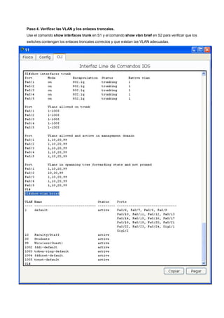 Paso 4. Verificar las VLAN y los enlaces troncales. 
Use el comando show interfaces trunk en S1 y el comando show vlan brief en S2 para verificar que los 
switches contengan los enlaces troncales correctos y que existan las VLAN adecuadas. 
 