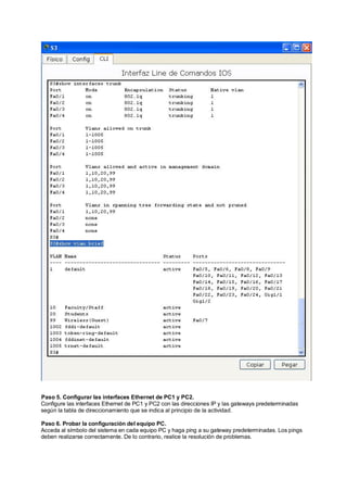 Paso 5. Configurar las interfaces Ethernet de PC1 y PC2. 
Configure las interfaces Ethernet de PC1 y PC2 con las direcciones IP y las gateways predeterminadas 
según la tabla de direccionamiento que se indica al principio de la actividad. 
Paso 6. Probar la configuración del equipo PC. 
Acceda al símbolo del sistema en cada equipo PC y haga ping a su gateway predeterminadas. Los pings 
deben realizarse correctamente. De lo contrario, realice la resolución de problemas. 
 