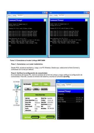 Tarea 3: Conectarse al router Linksys WRT300N 
Paso 1. Conectarse a un router inalámbrico. 
Desde PC6, acceda al escritorio y, luego, a la PC Wireless. Desde aquí, seleccione la ficha Connect y 
conéctese con la red por defecto. 
Paso 2. Verificar la configuración de conectividad. 
En el escritorio del equipo PC, cierre la ventana de la GUI de Linksys y luego verifique la configuración de 
conectividad. Para ello, acceda al símbolo del sistema y escriba el comando ipconfig. 
 