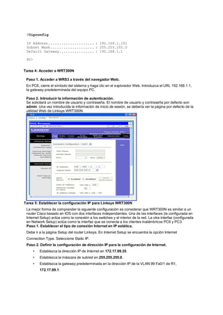 POipconfig 
IP Address..................... : 192.168.1.101 
Subnet Mask.................... : 255.255.255.0 
Default Gateway................ : 192.168.1.1 
PC> 
Tarea 4: Acceder a WRT300N 
Paso 1. Acceder a WRS3 a través del navegador Web. 
En PC6, cierre el símbolo del sistema y haga clic en el explorador Web. Introduzca el URL 192.168.1.1, 
la gateway predeterminada del equipo PC. 
Paso 2. Introducir la información de autenticación. 
Se solicitará un nombre de usuario y contraseña. El nombre de usuario y contraseña por defecto son 
admin. Una vez introducida la información de inicio de sesión, se debería ver la página por defecto de la 
utilidad Web de Linksys WRT300N. 
Tarea 5: Establecer la configuración IP para Linksys WRT300N 
La mejor forma de comprender la siguiente configuración es considerar que WRT300N es similar a un 
router Cisco basado en IOS con dos interfaces independientes. Una de las interfaces (la configurada en 
Internet Setup) actúa como la conexión a los switches y el interior de la red. La otra interfaz (configurada 
en Network Setup) actúa como la interfaz que se conecta a los clientes inalámbricos PC6 y PC3. 
Paso 1. Establecer el tipo de conexión Internet en IP estática. 
Debe ir a la página Setup del router Linksys. En Internet Setup se encuentra la opción Internet 
Connection Type. Seleccione Static IP. 
Paso 2. Definir la configuración de dirección IP para la configuración de Internet. 
• Establezca la dirección IP de Internet en 172.17.99.35. 
• Establezca la máscara de subred en 255.255.255.0. 
• Establezca la gateway predeterminada en la dirección IP de la VLAN 99 Fa0/1 de R1, 
172.17.99.1. 
 