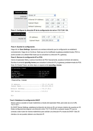Paso 3. Configurar la dirección IP de la configuración de red en 172.17.30.1 /24. 
Paso 4. Guardar la configuración. 
Haga clic en Save Settings. Aparecerá una ventana indicando que la configuración se estableció 
correctamente. Haga clic en Continue. Dado que se ha modificado la gateway predeterminada, PC6 no 
podrá acceder a la utilidad Web hasta que se actualicen su dirección IP y gateway. 
Paso 5. Renovar la configuración IP en PC6. 
Cierre el explorador Web y vuelva al escritorio de PC6. Nuevamente, acceda al símbolo del sistema. 
Escriba el comando ipconfig /renew para actualizar la dirección IP y la gateway predeterminada de PC6. 
Nota: En Packet Tracer, se debe dejar un espacio entre ipconfig y /renew. 
POipconfig /renew 
IP Address..................... : 172.17.30.100 
Subnet Mask.................... : 255.255.255.0 
Default Gateway ................ : 172.17.30.1 
DNS Server..................... : 0.0.0.0 
PC> 
Trea 6: Establecer la configuración DHCP 
Ahora vuelva a acceder al router inalámbrico a través del explorador Web, pero esta vez en el URL 
172.17.30.1. 
En DHCP Server Settings, establezca la dirección de inicio en 25 y el número máximo de usuarios en 25. 
Estas configuraciones asignan una dirección entre 172.17.30.25-49 a cualquier equipo PC que se 
conecta a este router de manera inalámbrica para solicitar una dirección IP a través de DHCP. Sólo 25 
clientes a la vez pueden obtener una dirección IP. 
 