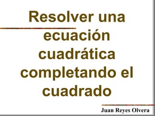 Resolver una
ecuación
cuadrática
completando el
cuadrado
Juan Reyes Olvera
 