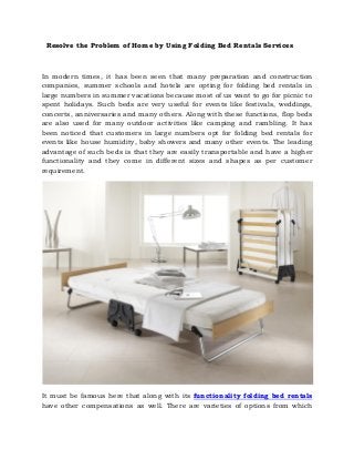 Resolve the Problem of Home by Using Folding Bed Rentals Services
In modern times, it has been seen that many preparation and construction
companies, summer schools and hotels are opting for folding bed rentals in
large numbers in summer vacations because most of us want to go for picnic to
spent holidays. Such beds are very useful for events like festivals, weddings,
concerts, anniversaries and many others. Along with these functions, flop beds
are also used for many outdoor activities like camping and rambling. It has
been noticed that customers in large numbers opt for folding bed rentals for
events like house humidity, baby showers and many other events. The leading
advantage of such beds is that they are easily transportable and have a higher
functionality and they come in different sizes and shapes as per customer
requirement.
It must be famous here that along with its functionality folding bed rentals
have other compensations as well. There are varieties of options from which
 