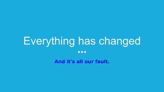 Everything has changed
And it’s all our fault.
 