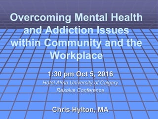 Overcoming Mental Health
and Addiction Issues
within Community and the
Workplace
1:30 pm Oct 5, 2016
Hotel Alma University of Calgary
Resolve Conference
Chris Hylton, MACG Hylton Inc. 1
 
