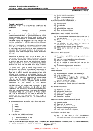 Prefeitura Municipal de Parnamirim - PE
Concurso Público 2007 – http://www.asperhs.com.br
                                                                                                            www.asperhs.com.br


                                                                            c) Hoje é tratada como ciência.
                                                                            d) É um campo da neurologia.
                           Português                                        e) É um campo da psicologia.
                                                                        03.O texto deixa claro que felicidade é:

O que é a felicidade?                                                        a)   Sentir-se bem
Será que a ciência pode mensurar esse sentimento tão                         b)   Gozar a vida
desejado?                                                                    c)   Ter riquezas
                                                                             d)   É não precisar dos outros
Por                      Rodrigo                   Cavalcante                e)   É um sentimento relativo

Por muito tempo, a felicidade foi tratada como uma                      04.Revendo o texto, podemos concluir que:
sensação intangível, tema da filosofia e da arte – e não da
ciência. Acontece que, nos últimos anos, a união entre                       a)   A felicidade está diretamente relacionada com o
psicólogos, economistas e neurologistas turbinaram a                              que ganhamos.
chamada “ciência da felicidade”, um novo campo que                           b)   Somos mais felizes se ganharmos mais que os
promete revolucionar a ciência nas próximas décadas.                              outros.
                                                                             c)   As pessoas só são felizes se tiverem a
Como os neurologistas já conseguem identificar quais                              capacidade de fazer muitos amigos.
áreas do cérebro são acionadas quando sentimos prazer,                       d)   Felicidade é um hábito simples e gratuito.
os pesquisadores conseguem cruzar esses dados com as                         e)   Vários fatores cooperam para que nos sintamos
respostas das entrevistas, passando a contar com um                               felizes.
panorama muito mais confiável sobre o tema. Mas como
defini-la?                                                              05.Analise e afirme a correta:

“Felicidade é sentir-se bem, gozar a vida”, diz o                            a)   A palavra qüinqüênio está gramaticalmente
economista britânico Richard Layard, autor de A Ciência                           correta.
da Felicidade. Considerado uma das maiores autoridades                       b)   ma – qui – na – ria está corretamente partida.
no assunto, ele ficou famoso por levantar uma questão                        c)   Fuzil e fusível são sinônimos.
curiosa: o aumento de renda de países não foi seguido do                     d)   Em “o cônjuge de João não veio” há erro de
aumento do grau de felicidade dos seus cidadãos.                                  gênero.
                                                                             e)   O feminino de peixe-boi é peixe-vaca.
De acordo com Layard e outros pesquisadores, isso
acontece por dois motivos. O primeiro é o fato de que o                 06.O verbo que está incorretamente flexionado encontra-
que torna uma pessoa mais feliz não é o aumento da                      se na alternativa:
renda em si, mas o aumento em comparação aos seus
colegas. Uma pesquisa na Universidade Harvard, nos                           a)   Eu sempre provi a creche com alimentação.
EUA, mostrou que a maioria dos alunos preferiria receber                     b)   Amar-te-ei até o fim.
US$ 50 000 se os outros ganhassem a metade desse                             c)   A tecnologia é intrigante. Por exemplo: até
valor, em vez de receber US$ 100 000 se os outros                                 computar surgiu como verbo. Eu mesmo...
ganhassem US$ 200 000. O segundo estaria em nossa                                 computo sempre que posso.
capacidade de nos adaptar ao novo padrão.                                    d)   Eu requeiro sempre o melhor.
                                                                             e)   Queixamo-nos quando não somos atendidos.
Mas, se a riqueza não traz felicidade, o que traz? Se você
pensou em saúde, juventude, um QI alto, um bom                          07.Temos como correta:
casamento, dias ensolarados ou ter uma crença religiosa,
saiba que tudo isso ajuda. Mas, de acordo com pesquisa                       a)   Os ternos azul-claros
realizada em 2002 pela Universidade de Illinois, também                      b)   As camisas verde-limão
nos EUA, as pessoas com alto nível de felicidade são                         c)   Os brinquedos-monstros
aquelas que têm mais capacidade de fazer amigos e                            d)   As portas – bandeiras
manter fortes laços afetivos com eles. Um hábito simples e                   e)   As portas – bandeira
gratuito.
                                                                        08.Em “Eu cantara apaixonadamente”, temos:
01.A palavra mensurar, de acordo com o texto, quer dizer:
                                                                             a)   pretérito perfeito
      a)   medir                                                             b)   imperfeito do subjuntivo
      b)   avaliar                                                           c)   futuro do pretérito do indicativo
      c)   prever                                                            d)   futuro do presente do indicativo
      d)   destrinchar                                                       e)   mais - que - perfeito do indicativo
      e)   capturar
                                                                        09.Indique a alternativa falsa:
02.De acordo com o texto a felicidade:
                                                                             a)   Em “ o joão faltou à aula.” Encontramos
      a)   É tema da filosofia e da arte.                                         intimidade enunciada pela presença do artigo “o”.
      b)   Não é tema da ciência.
Grupo 09 - Cargo 39 – Auxiliar de Serviços Gerais – Zona Rural; 40 – Agente de Serviços Auxiliares - Sede; 41 – Auxiliar de Eletricista;
42 – Auxiliar de Mecânico; 43 – Auxiliar de Veterinário; 44 – Gari; 45 – Vigilante.
                                                            Página 2 de 5

                                            www.pciconcursos.com.br
 